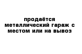 продаётся металлический гараж с местом или на вывоз